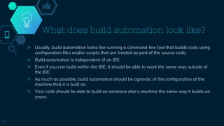 What does build automation look like?
◇ Usually, build automation looks like running a command-line tool that builds code using
configuration files and/or scripts that are treated as part of the source code.
◇ Build automation is independent of an IDE.
◇ Even if you can build within the IDE, it should be able to work the same way outside of
the IDE.
◇ As much as possible, build automation should be agnostic of the configuration of the
machine that it is built on.
◇ Your code should be able to build on someone else’s machine the same way it builds on
yours.
19
 