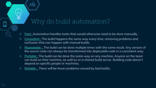 Why do build automation?
◇ Fast : Automation handles tasks that would otherwise need to be done manually.
◇ Consistent : The build happens the same way every time, removing problems and
confusion that can happen with manual builds.
◇ Repeatable : The build can be done multiple times with the same result. Any version of
the source code can always be transformed into deployable code in a consistent way.
◇ Portable : The build can be done the same way on any machine. Anyone on the team
can build on their machine, as well as on a shared build server. Building code doesn’t
depend on specific people or machines.
◇ Reliable : There will be fewer problems caused by bad builds.
20
 