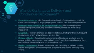 Why do Continuous Delivery and
Continuous Deployment?
◇ Faster time-to-market : Get features into the hands of customers more quickly
rather than waiting for a lengthy deployment process that doesn’t happen often.
◇ Fewer problems caused by the deployment process : Since the deployment
process is frequently used, any problems with the process are more easily
discovered.
◇ Lower risk : The more changes are deployed at once, the higher the risk. Frequent
deployments of only a few changes are less risky.
◇ Reliable rollbacks : Robust automation means rollbacks are a reliable way to
ensure stability for customers, and rollbacks don’t hurt developers because they
can roll forward with a fix as soon as they have one.
◇ Fearless deployments : Robust automation plus the ability to rollback quickly
means deployments are commonplace, everyday events rather than big, scary
events.
26
 
