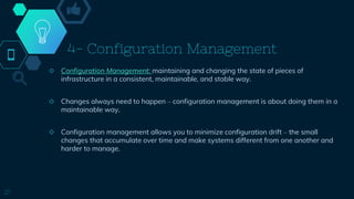 4- Configuration Management
◇ Configuration Management: maintaining and changing the state of pieces of
infrastructure in a consistent, maintainable, and stable way.
◇ Changes always need to happen – configuration management is about doing them in a
maintainable way.
◇ Configuration management allows you to minimize configuration drift – the small
changes that accumulate over time and make systems different from one another and
harder to manage.
27
 