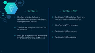 ◇ DevOps is
◇ DevOps is first a Culture of
collaboration between developers
and operations people
◇ This culture has given rise to a set
of Practices
◇ DevOps is a grassroots movement,
by practitioners, for practitioners
3
◇ DevOps is NOT
◇ DevOps is NOT tools, but Tools are
essential to success in DevOps
◇ DevOps is NOT a standard
◇ DevOps is NOT a product
◇ DevOps is NOT a job title
 