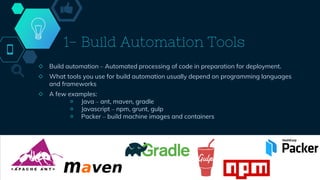 1- Build Automation Tools
◇ Build automation – Automated processing of code in preparation for deployment.
◇ What tools you use for build automation usually depend on programming languages
and frameworks
◇ A few examples:
￮ Java – ant, maven, gradle
￮ Javascript – npm, grunt, gulp
￮ Packer – build machine images and containers
41
 