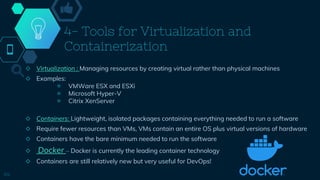 4- Tools for Virtualization and
Containerization
◇ Virtualization : Managing resources by creating virtual rather than physical machines
◇ Examples:
￮ VMWare ESX and ESXi
￮ Microsoft Hyper-V
￮ Citrix XenServer
◇ Containers: Lightweight, isolated packages containing everything needed to run a software
◇ Require fewer resources than VMs, VMs contain an entire OS plus virtual versions of hardware
◇ Containers have the bare minimum needed to run the software
◇ Docker – Docker is currently the leading container technology
◇ Containers are still relatively new but very useful for DevOps!
44
 