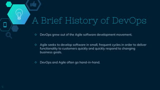 A Brief History of DevOps
◇ DevOps grew out of the Agile software development movement.
◇ Agile seeks to develop software in small, frequent cycles in order to deliver
functionality to customers quickly and quickly respond to changing
business goals.
◇ DevOps and Agile often go hand-in-hand.
5
 