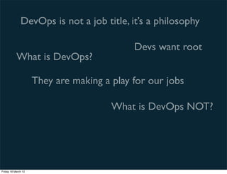 DevOps is not a job title, it’s a philosophy

                                            Devs want root
           What is DevOps?

                     They are making a play for our jobs

                                       What is DevOps NOT?




Friday 16 March 12
 