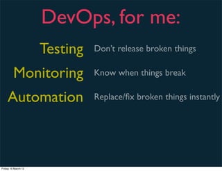 DevOps, for me:
                     Testing   Don’t release broken things

         Monitoring            Know when things break

    Automation                 Replace/ﬁx broken things instantly




Friday 16 March 12
 