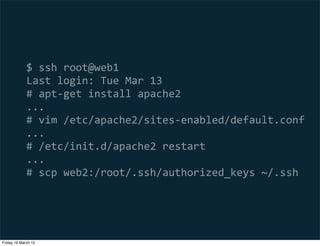 $  ssh  root@web1
             Last  login:  Tue  Mar  13
             #  apt-­‐get  install  apache2
             ...
             #  vim  /etc/apache2/sites-­‐enabled/default.conf
             ...
             #  /etc/init.d/apache2  restart
             ...
             #  scp  web2:/root/.ssh/authorized_keys  ~/.ssh




Friday 16 March 12
 