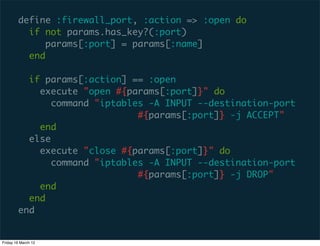 define :firewall_port, :action => :open do
          if not params.has_key?(:port)
              params[:port] = params[:name]
          end

          if params[:action] == :open
            execute "open #{params[:port]}" do
              command "iptables -A INPUT --destination-port
                              #{params[:port]} -j ACCEPT"
            end
          else
            execute "close #{params[:port]}" do
              command "iptables -A INPUT --destination-port
                              #{params[:port]} -j DROP"
            end
          end
        end


Friday 16 March 12
 