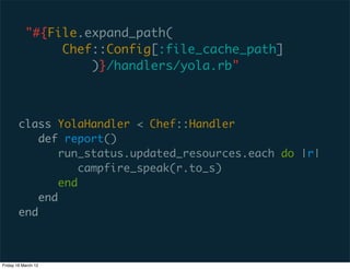 "#{File.expand_path(
                Chef::Config[:file_cache_path]
                    )}/handlers/yola.rb"



        class YolaHandler < Chef::Handler
            def report()
                run_status.updated_resources.each do |r|
                    campfire_speak(r.to_s)
                end
            end
        end



Friday 16 March 12
 