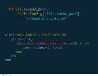 "#{File.expand_path(
                Chef::Config[:file_cache_path]
                    )}/handlers/yola.rb"



        class YolaHandler < Chef::Handler
            def report()
                run_status.updated_resources.each do |r|
                    campfire_speak(r.to_s)
                end
            end
        end



Friday 16 March 12
 