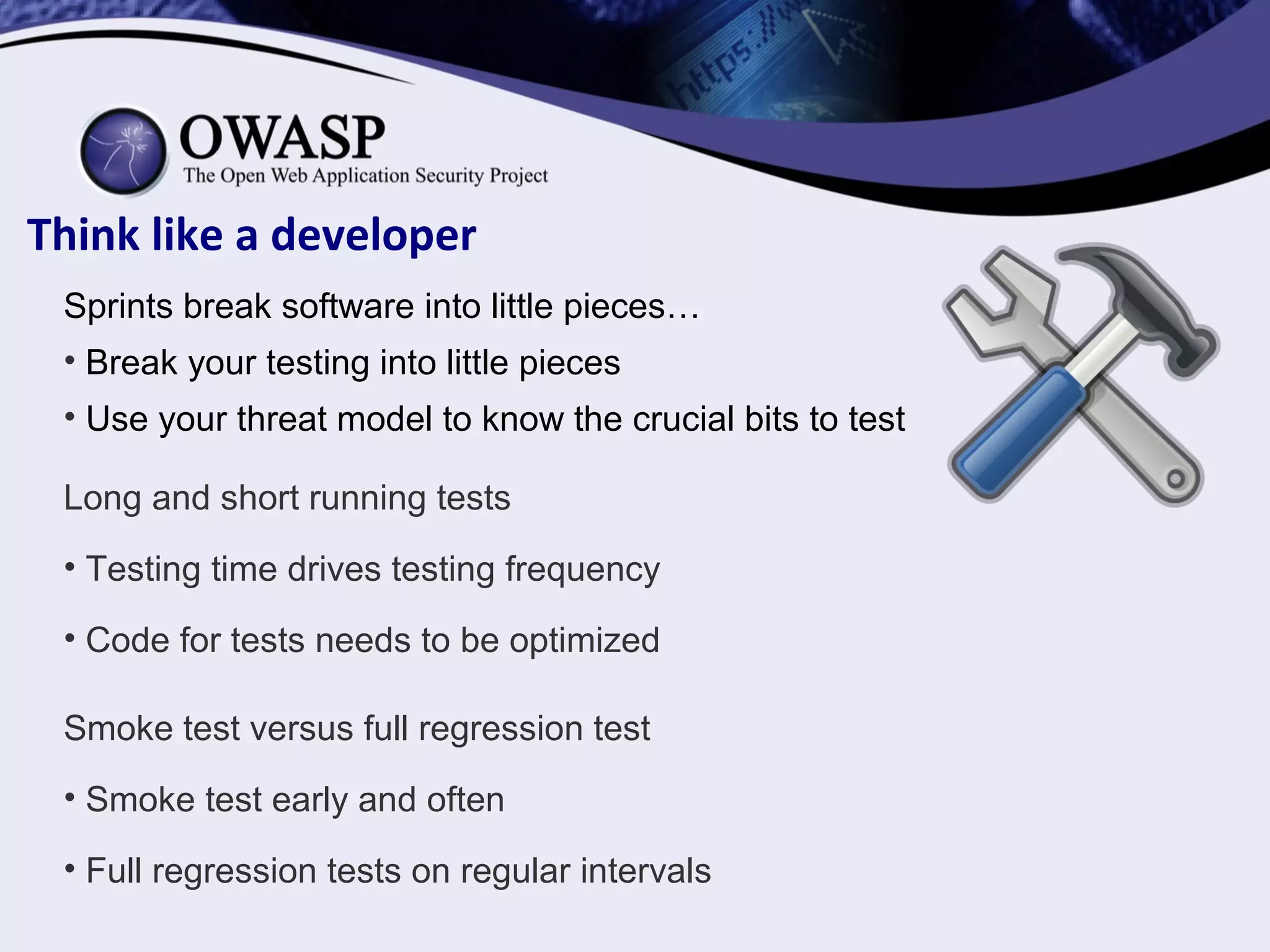 Think like a developer
Sprints break software into little pieces…
• Break your testing into little pieces
• Use your threat model to know the crucial bits to test
Long and short running tests
• Testing time drives testing frequency
• Code for tests needs to be optimized
Smoke test versus full regression test
• Smoke test early and often
• Full regression tests on regular intervals
 