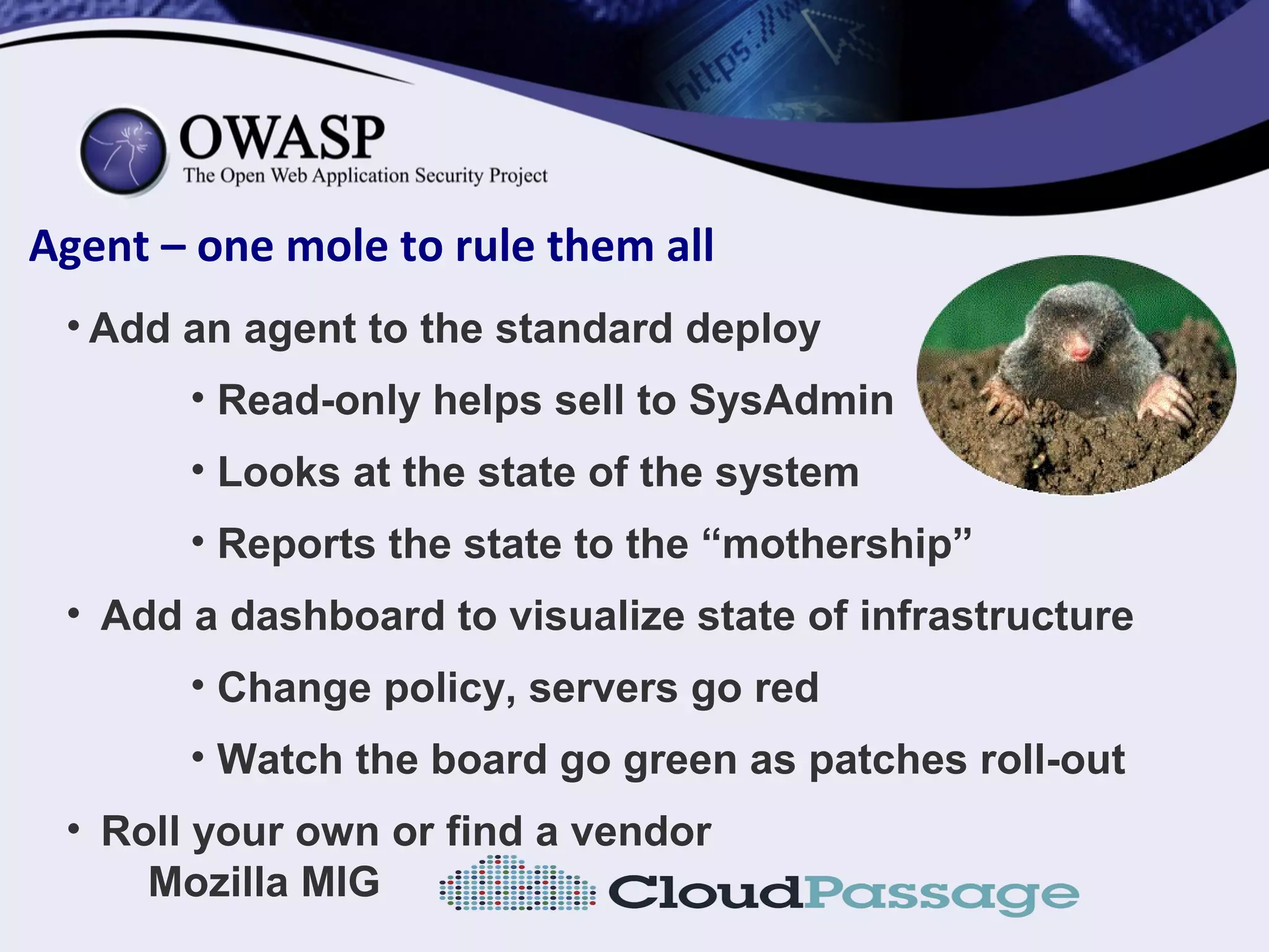 Agent – one mole to rule them all
• Add an agent to the standard deploy
• Read-only helps sell to SysAdmin
• Looks at the state of the system
• Reports the state to the “mothership”
• Add a dashboard to visualize state of infrastructure
• Change policy, servers go red
• Watch the board go green as patches roll-out
• Roll your own or find a vendor
Mozilla MIG
 
