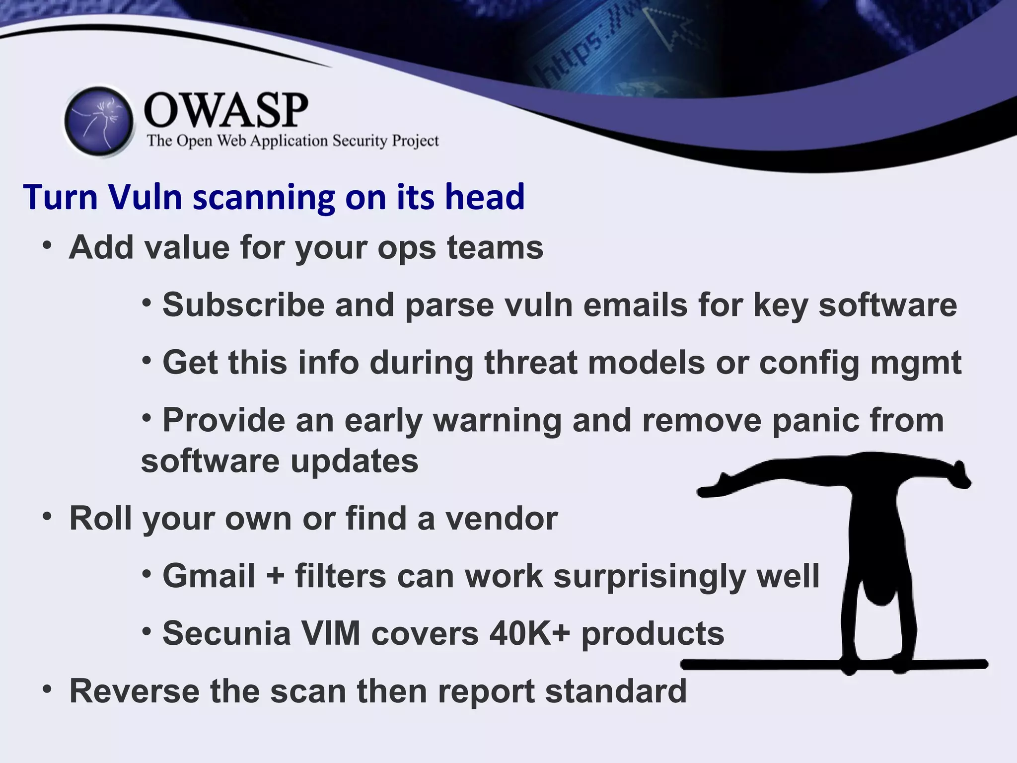Turn Vuln scanning on its head
• Add value for your ops teams
• Subscribe and parse vuln emails for key software
• Get this info during threat models or config mgmt
• Provide an early warning and remove panic from
software updates
• Roll your own or find a vendor
• Gmail + filters can work surprisingly well
• Secunia VIM covers 40K+ products
• Reverse the scan then report standard
 