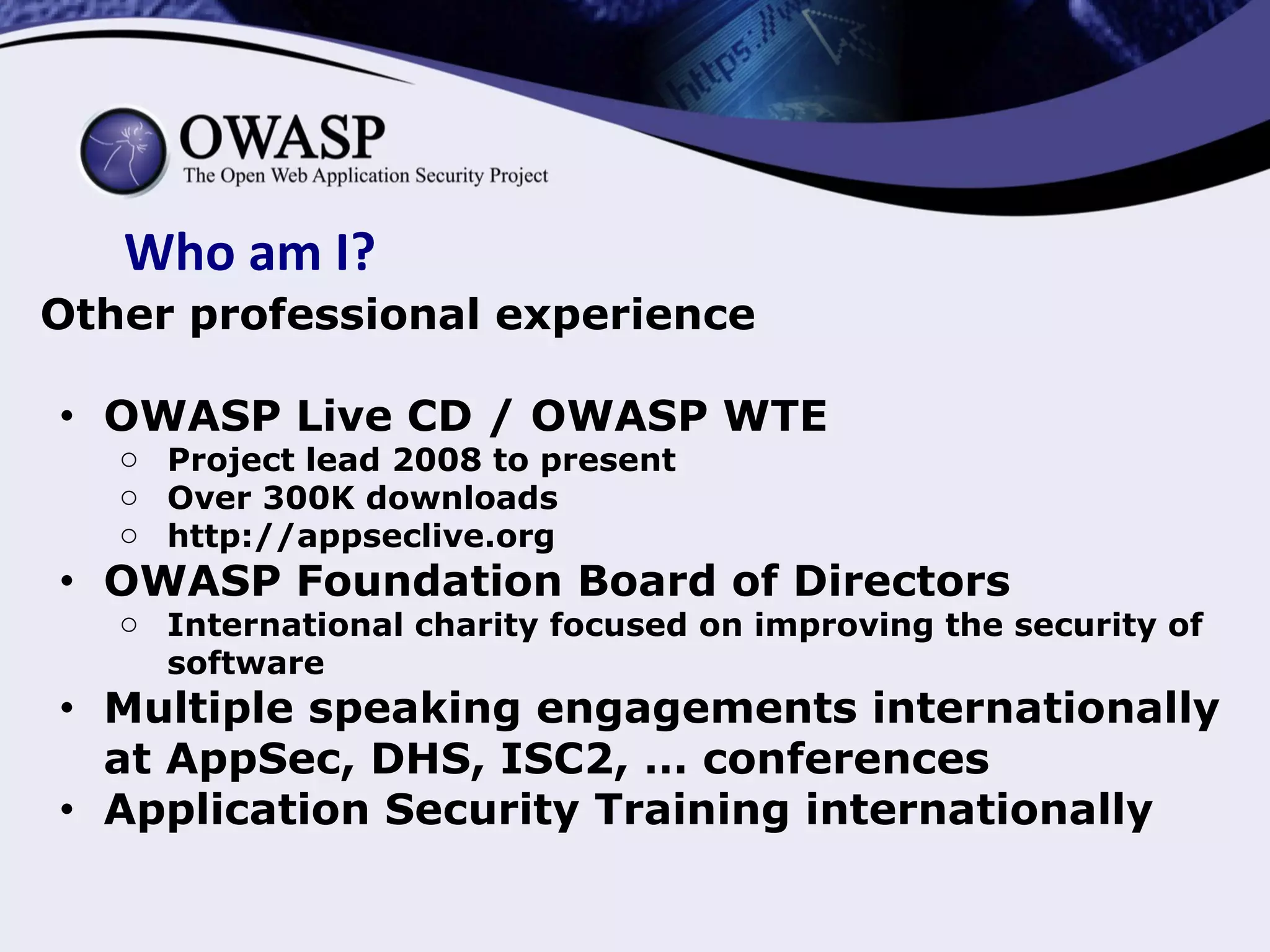Who am I?
Other professional experience
● OWASP Live CD / OWASP WTE
o Project lead 2008 to present
o Over 300K downloads
o http://appseclive.org
● OWASP Foundation Board of Directors
o International charity focused on improving the security of
software
● Multiple speaking engagements internationally
at AppSec, DHS, ISC2, … conferences
● Application Security Training internationally
 