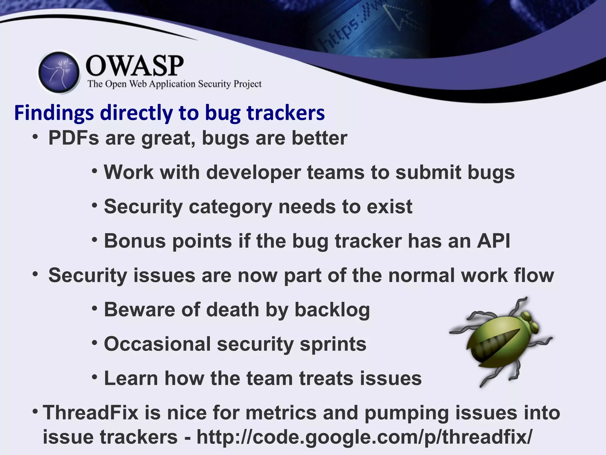 Findings directly to bug trackers
• PDFs are great, bugs are better
• Work with developer teams to submit bugs
• Security category needs to exist
• Bonus points if the bug tracker has an API
• Security issues are now part of the normal work flow
• Beware of death by backlog
• Occasional security sprints
• Learn how the team treats issues
• ThreadFix is nice for metrics and pumping issues into
issue trackers - http://code.google.com/p/threadfix/
 