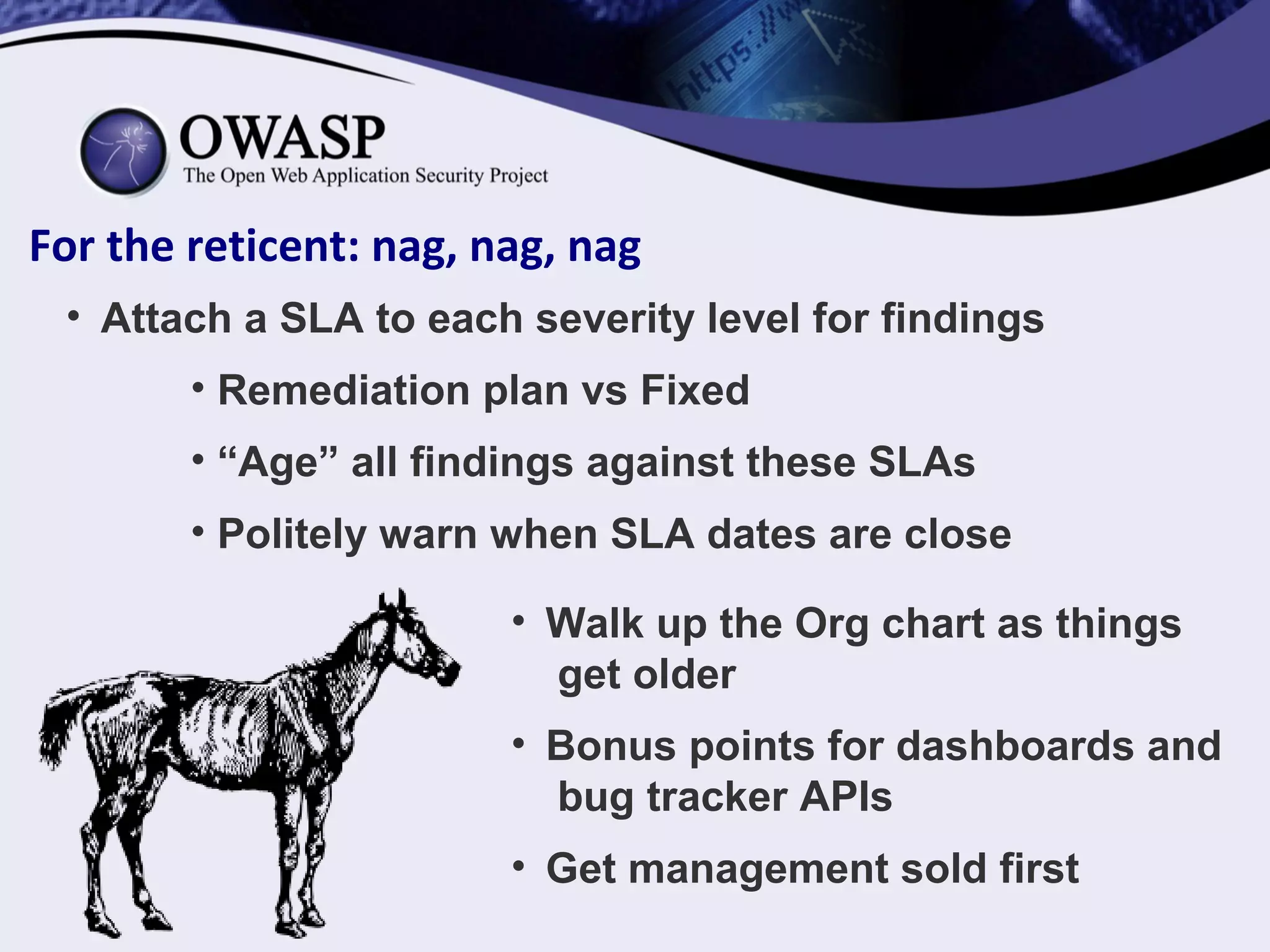 For the reticent: nag, nag, nag
• Attach a SLA to each severity level for findings
• Remediation plan vs Fixed
• “Age” all findings against these SLAs
• Politely warn when SLA dates are close
• Walk up the Org chart as things
get older
• Bonus points for dashboards and
bug tracker APIs
• Get management sold first
 