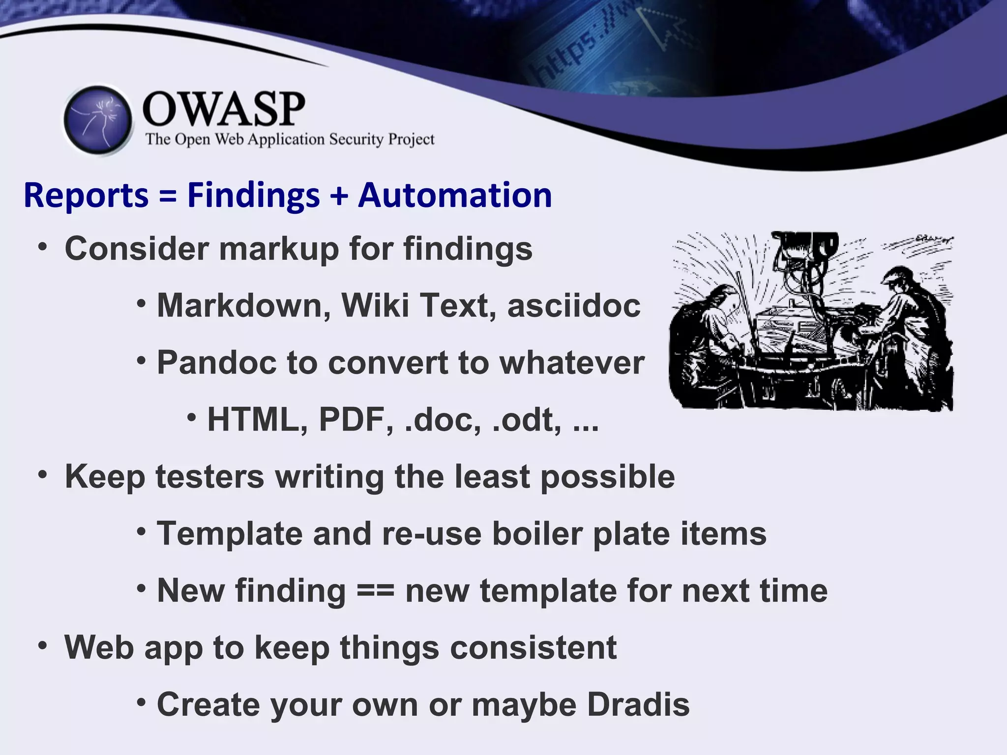 Reports = Findings + Automation
• Consider markup for findings
• Markdown, Wiki Text, asciidoc
• Pandoc to convert to whatever
• HTML, PDF, .doc, .odt, ...
• Keep testers writing the least possible
• Template and re-use boiler plate items
• New finding == new template for next time
• Web app to keep things consistent
• Create your own or maybe Dradis
 