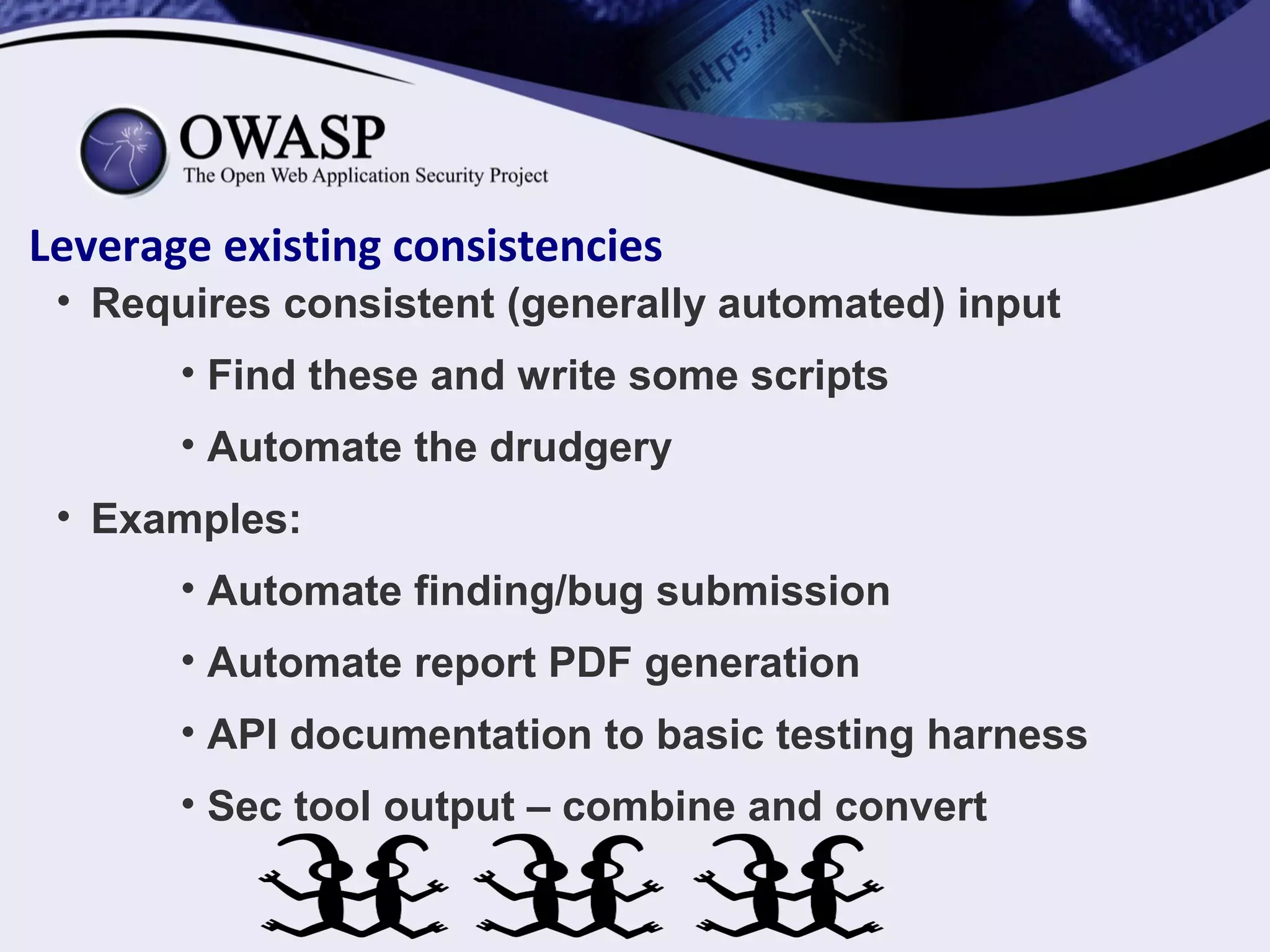 Leverage existing consistencies
• Requires consistent (generally automated) input
• Find these and write some scripts
• Automate the drudgery
• Examples:
• Automate finding/bug submission
• Automate report PDF generation
• API documentation to basic testing harness
• Sec tool output – combine and convert
 