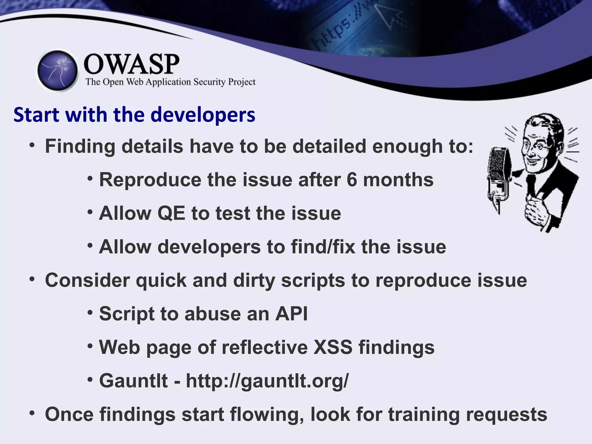 Start with the developers
• Finding details have to be detailed enough to:
• Reproduce the issue after 6 months
• Allow QE to test the issue
• Allow developers to find/fix the issue
• Consider quick and dirty scripts to reproduce issue
• Script to abuse an API
• Web page of reflective XSS findings
• Gauntlt - http://gauntlt.org/
• Once findings start flowing, look for training requests
 