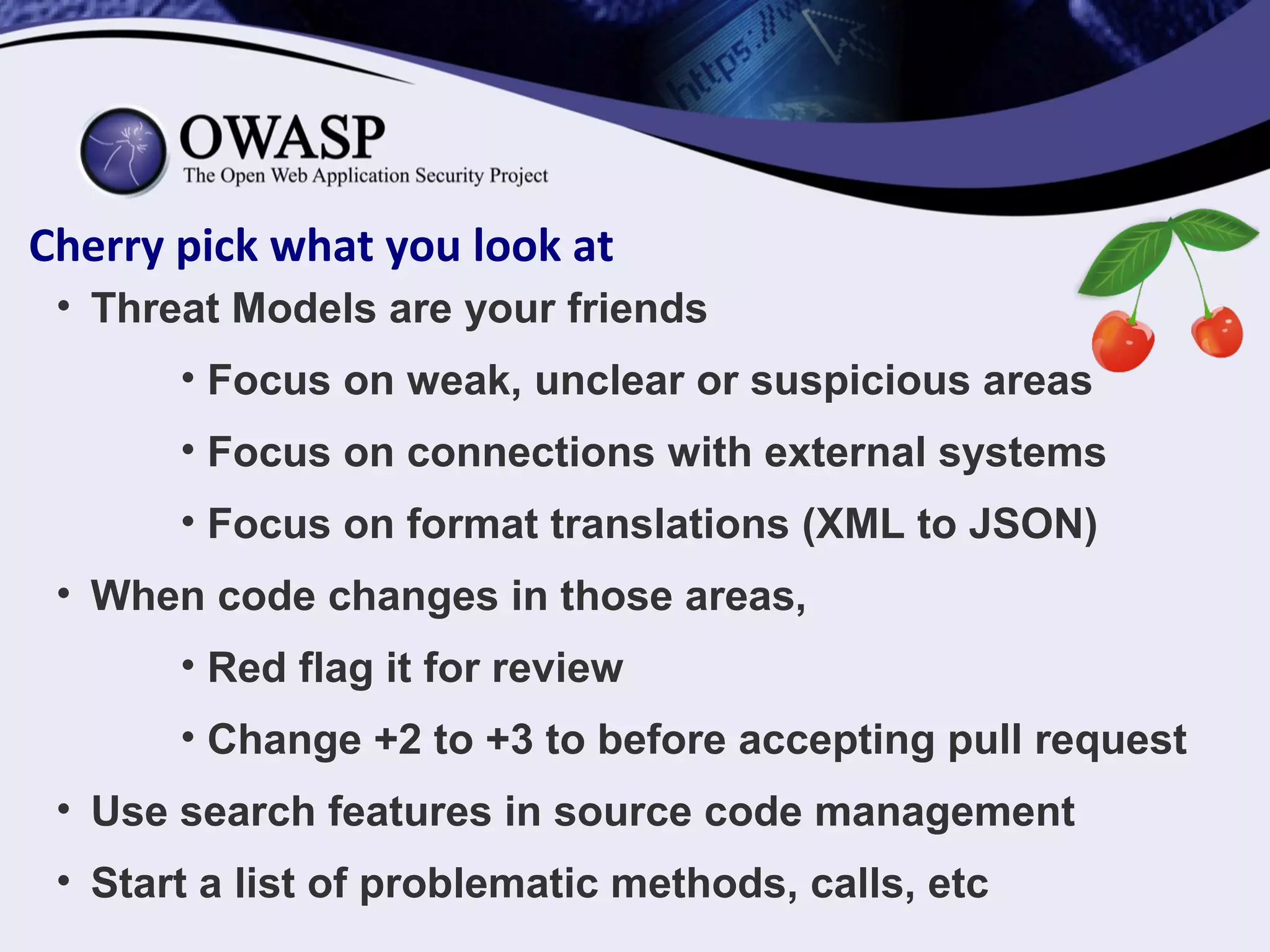 Cherry pick what you look at
• Threat Models are your friends
• Focus on weak, unclear or suspicious areas
• Focus on connections with external systems
• Focus on format translations (XML to JSON)
• When code changes in those areas,
• Red flag it for review
• Change +2 to +3 to before accepting pull request
• Use search features in source code management
• Start a list of problematic methods, calls, etc
 