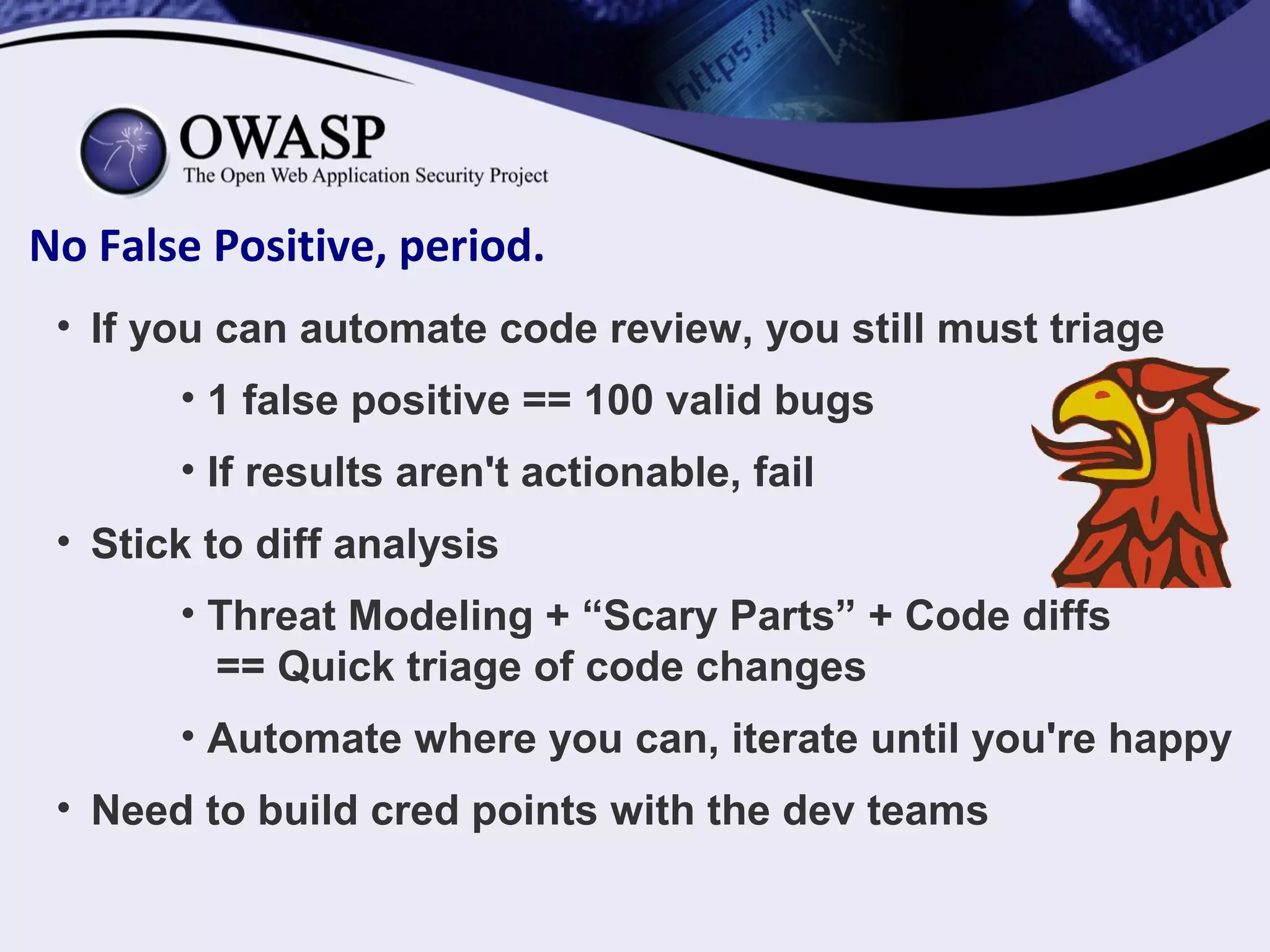 No False Positive, period.
• If you can automate code review, you still must triage
• 1 false positive == 100 valid bugs
• If results aren't actionable, fail
• Stick to diff analysis
• Threat Modeling + “Scary Parts” + Code diffs
== Quick triage of code changes
• Automate where you can, iterate until you're happy
• Need to build cred points with the dev teams
 