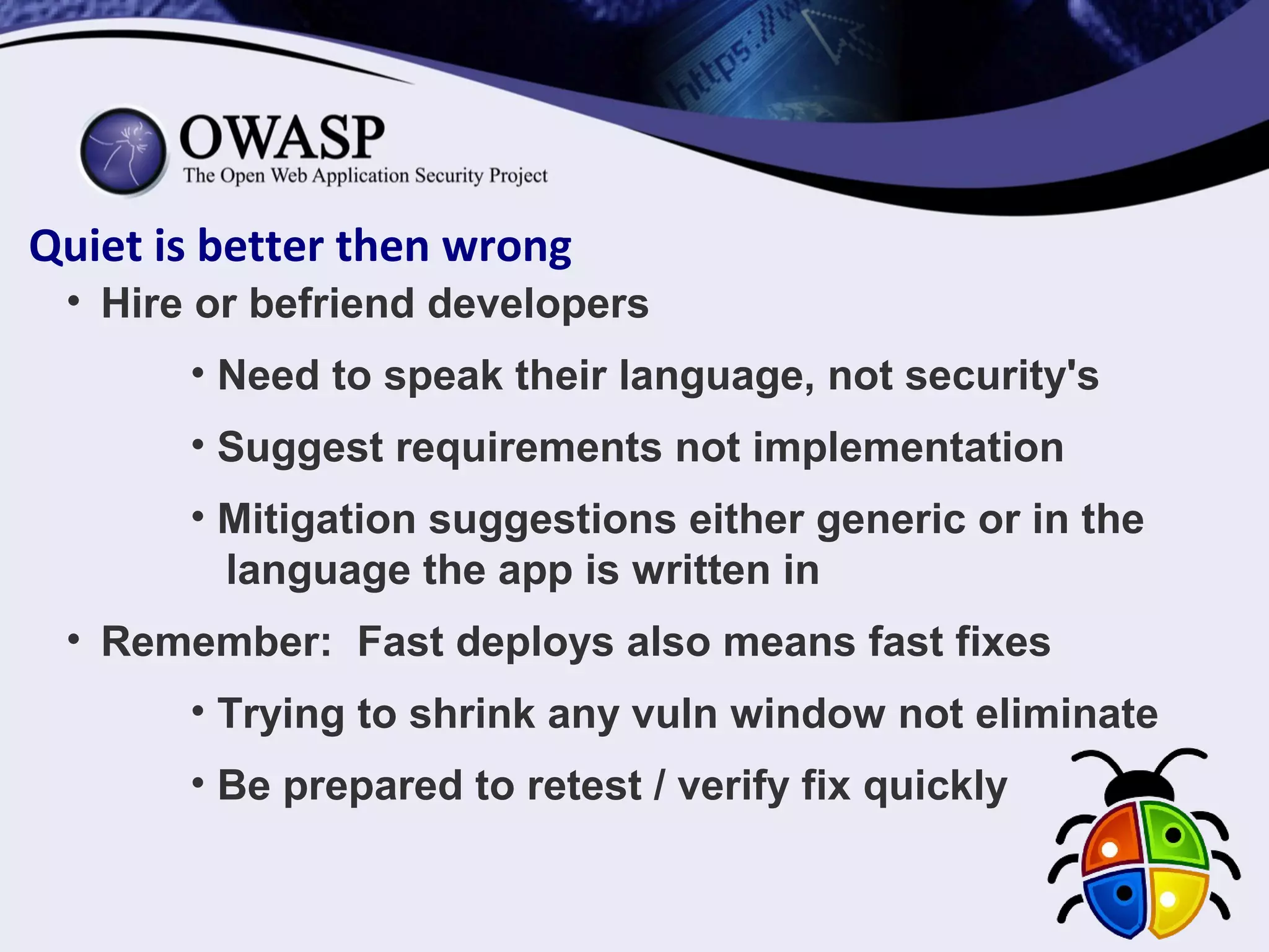 Quiet is better then wrong
• Hire or befriend developers
• Need to speak their language, not security's
• Suggest requirements not implementation
• Mitigation suggestions either generic or in the
language the app is written in
• Remember: Fast deploys also means fast fixes
• Trying to shrink any vuln window not eliminate
• Be prepared to retest / verify fix quickly
 