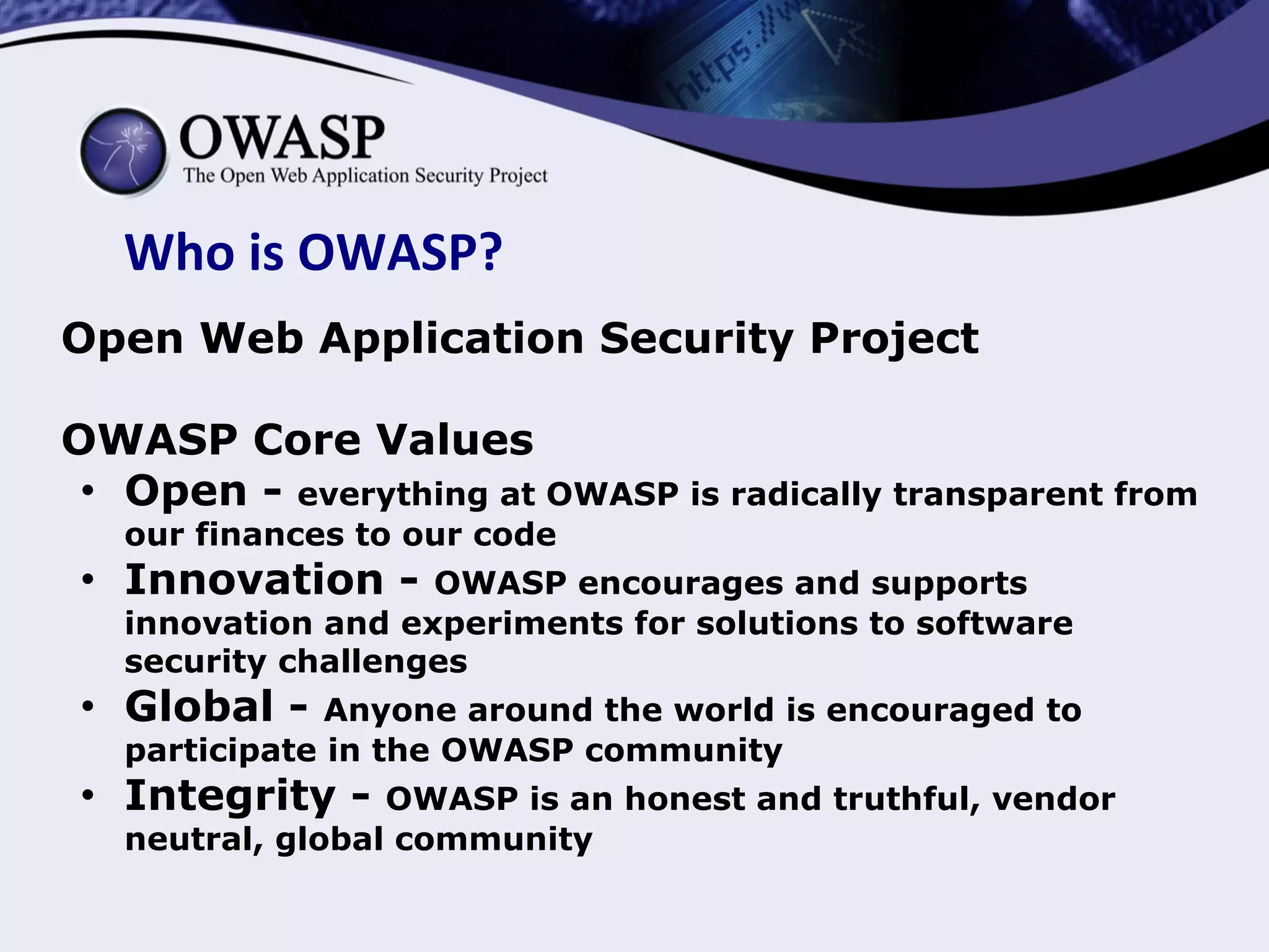 Who is OWASP?
Open Web Application Security Project
OWASP Core Values
● Open - everything at OWASP is radically transparent from
our finances to our code
● Innovation - OWASP encourages and supports
innovation and experiments for solutions to software
security challenges
● Global - Anyone around the world is encouraged to
participate in the OWASP community
● Integrity - OWASP is an honest and truthful, vendor
neutral, global community
 
