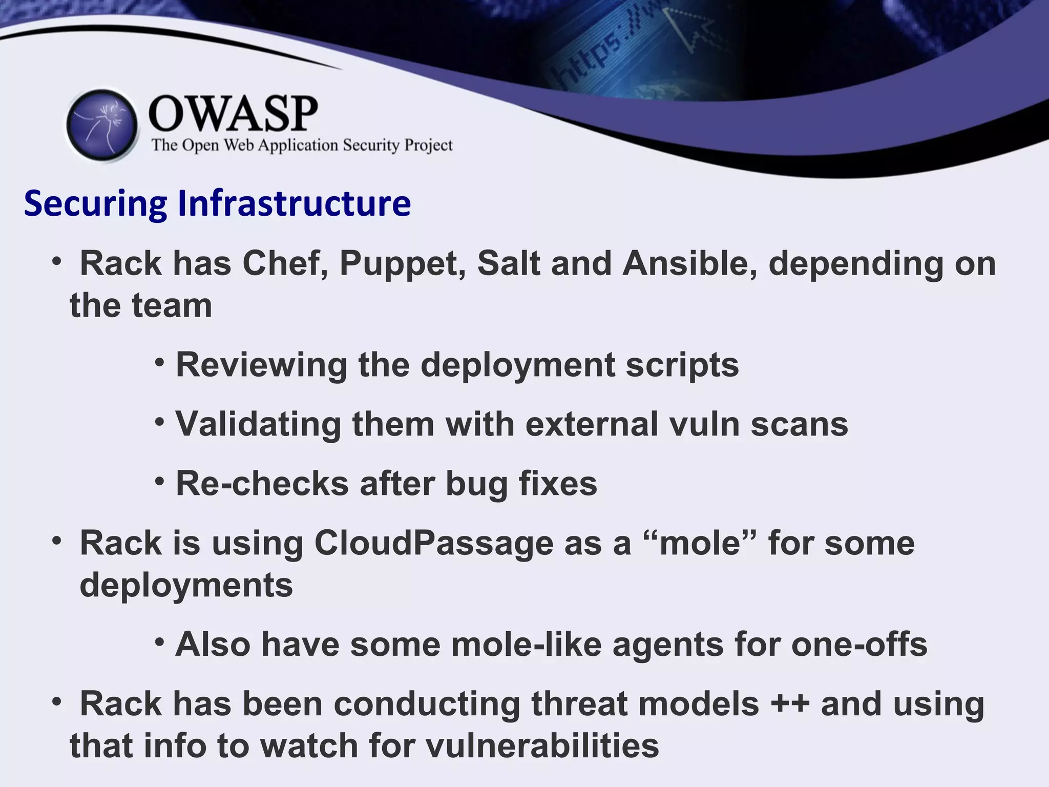 Securing Infrastructure
• Rack has Chef, Puppet, Salt and Ansible, depending on
the team
• Reviewing the deployment scripts
• Validating them with external vuln scans
• Re-checks after bug fixes
• Rack is using CloudPassage as a “mole” for some
deployments
• Also have some mole-like agents for one-offs
• Rack has been conducting threat models ++ and using
that info to watch for vulnerabilities
 