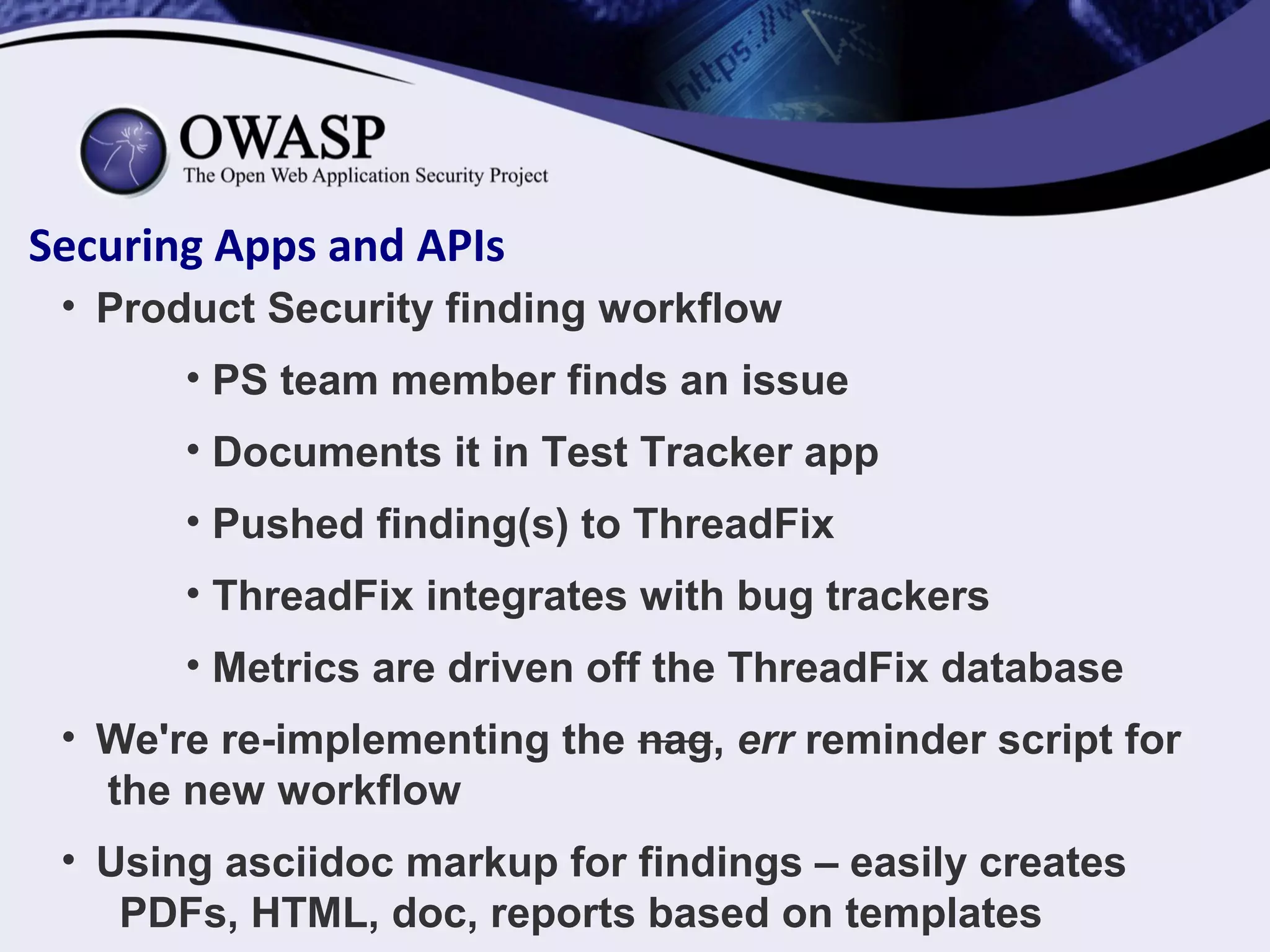 Securing Apps and APIs
• Product Security finding workflow
• PS team member finds an issue
• Documents it in Test Tracker app
• Pushed finding(s) to ThreadFix
• ThreadFix integrates with bug trackers
• Metrics are driven off the ThreadFix database
• We're re-implementing the nag, err reminder script for
the new workflow
• Using asciidoc markup for findings – easily creates
PDFs, HTML, doc, reports based on templates
 