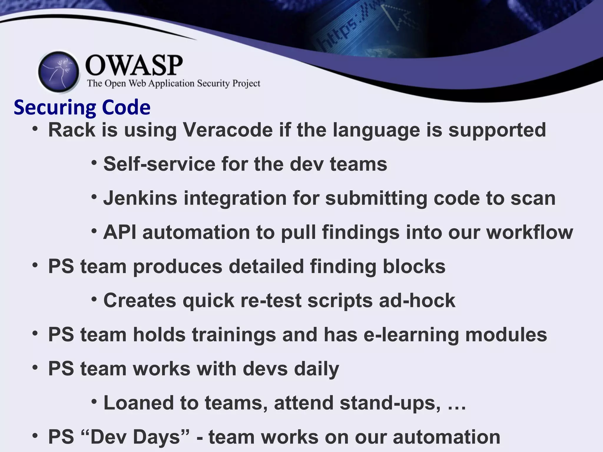 Securing Code
• Rack is using Veracode if the language is supported
• Self-service for the dev teams
• Jenkins integration for submitting code to scan
• API automation to pull findings into our workflow
• PS team produces detailed finding blocks
• Creates quick re-test scripts ad-hock
• PS team holds trainings and has e-learning modules
• PS team works with devs daily
• Loaned to teams, attend stand-ups, …
• PS “Dev Days” - team works on our automation
 