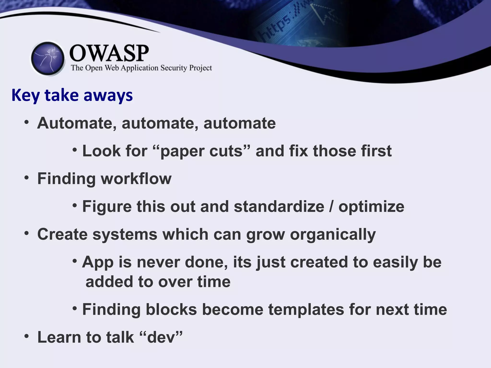 Key take aways
• Automate, automate, automate
• Look for “paper cuts” and fix those first
• Finding workflow
• Figure this out and standardize / optimize
• Create systems which can grow organically
• App is never done, its just created to easily be
added to over time
• Finding blocks become templates for next time
• Learn to talk “dev”
 