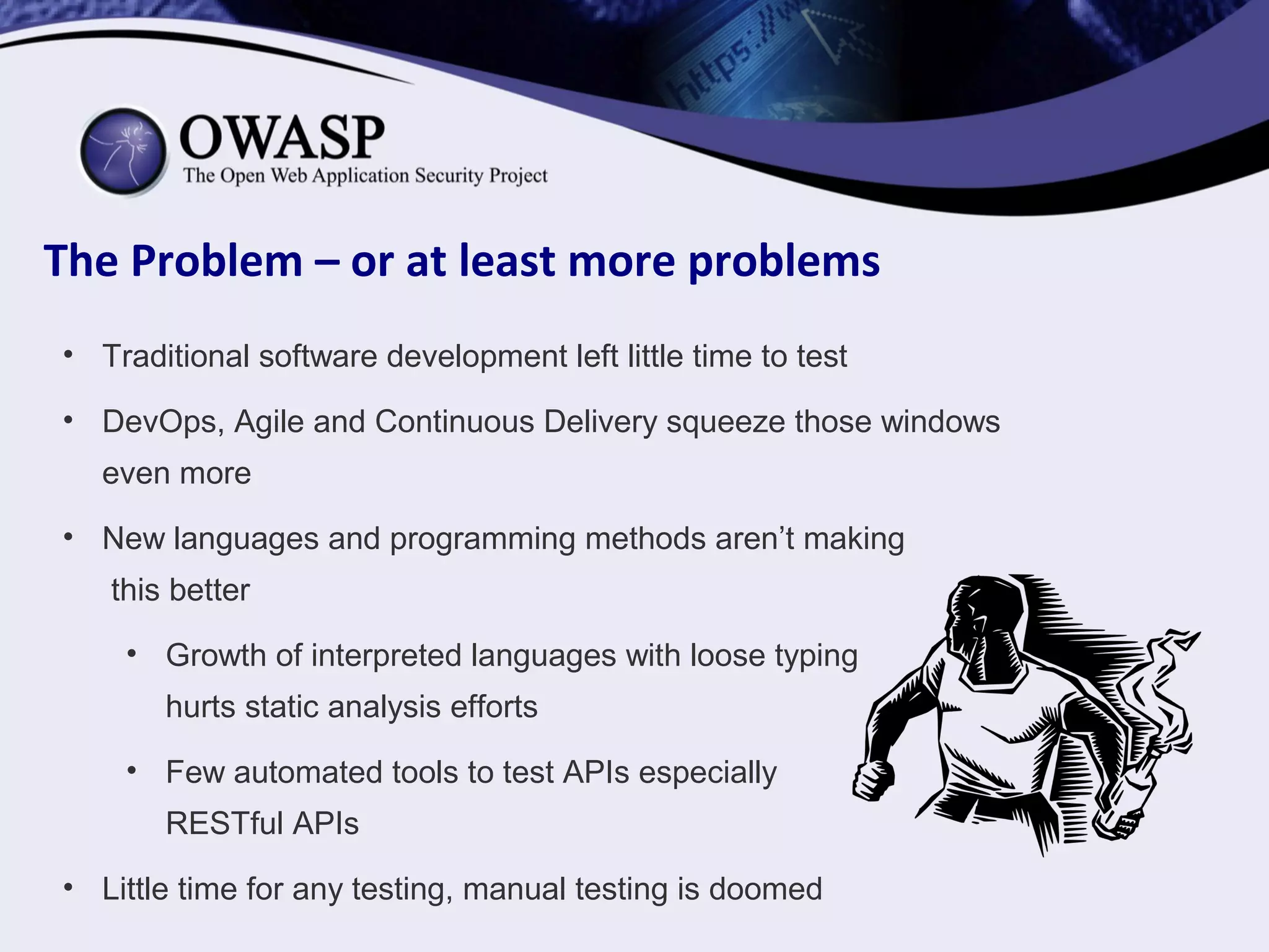 The Problem – or at least more problems
• Traditional software development left little time to test
• DevOps, Agile and Continuous Delivery squeeze those windows
even more
• New languages and programming methods aren’t making
this better
• Growth of interpreted languages with loose typing
hurts static analysis efforts
• Few automated tools to test APIs especially
RESTful APIs
• Little time for any testing, manual testing is doomed
 