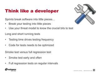 Think like a developer
Sprints break software into little pieces…
• Break your testing into little pieces
• Use your threat model to know the crucial bits to test

Long and short running tests

• Testing time drives testing frequency

• Code for tests needs to be optimized

Smoke test versus full regression test

• Smoke test early and often

• Full regression tests on regular intervals

                                                           RACKSPACE® HOSTING   |   WWW.RACKSPACE.COM
                                                                                                        13
 