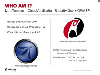 2




WHO AM I?
Matt Tesauro – Cloud Application Security Guy + OWASP


 Racker since October 2011

 Rackspace’s Cloud Product Group

 Work with developers and QE


                                          matt.tesauro@rackspace.com



                                   OWASP International Foundation Board
                                       Member and Treasurer

                                   Project Leader of OWASP Live CD &
                                                  OWASP WTE projects

       matt.tesauro@owasp.org

                                                        RACKSPACE® HOSTING   |   WWW.RACKSPACE.COM
 