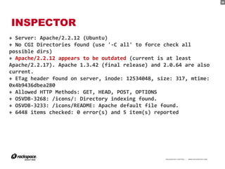 39




INSPECTOR
+ Server: Apache/2.2.12 (Ubuntu)
+ No CGI Directories found (use '-C all' to force check all
possible dirs)
+ Apache/2.2.12 appears to be outdated (current is at least
Apache/2.2.17). Apache 1.3.42 (final release) and 2.0.64 are also
current.
+ ETag header found on server, inode: 12534048, size: 317, mtime:
0x4b9436dbea280
+ Allowed HTTP Methods: GET, HEAD, POST, OPTIONS
+ OSVDB-3268: /icons/: Directory indexing found.
+ OSVDB-3233: /icons/README: Apache default file found.
+ 6448 items checked: 0 error(s) and 5 item(s) reported




                                                  RACKSPACE® HOSTING   |   WWW.RACKSPACE.COM
                                                                                               39
 