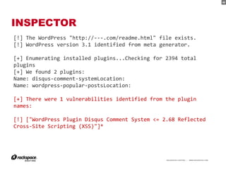 40




INSPECTOR
[!] The WordPress "http://---.com/readme.html" file exists.
[!] WordPress version 3.1 identified from meta generator.

[+] Enumerating installed plugins...Checking for 2394 total
plugins
[+] We found 2 plugins:
Name: disqus-comment-systemLocation:
Name: wordpress-popular-postsLocation:

[+] There were 1 vulnerabilities identified from the plugin
names:

[!] ["WordPress Plugin Disqus Comment System <= 2.68 Reflected
Cross-Site Scripting (XSS)"]*




                                                 RACKSPACE® HOSTING   |   WWW.RACKSPACE.COM
                                                                                              40
 