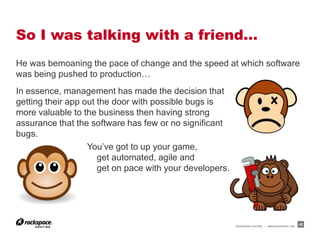 So I was talking with a friend…
He was bemoaning the pace of change and the speed at which software
was being pushed to production…
In essence, management has made the decision that
getting their app out the door with possible bugs is
more valuable to the business then having strong
assurance that the software has few or no significant
bugs.
                   You’ve got to up your game,
                      get automated, agile and
                      get on pace with your developers.




                                                          RACKSPACE® HOSTING   |   WWW.RACKSPACE.COM
                                                                                                       42
 