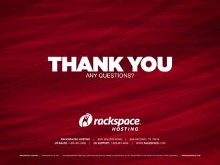 ANY QUESTIONS?




                                                RACKSPACE® HOSTING                   |   5000 WALZEM ROAD               |   SAN ANTONIO, TX 78218
                                       US SALES: 1-800-961-2888                 |    US SUPPORT: 1-800-961-4454                |   WWW.RACKSPACE.COM



RACKSPACE® HOSTING   |   © RACKSPACE US, INC.   |   RACKSPACE® AND FANATICAL SUPPORT® ARE SERVICE MARKS OF RACKSPACE US, INC. REGISTERED IN THE UNITED STATES AND OTHER COUNTRIES.   |   WWW.RACKSPACE.COM
 