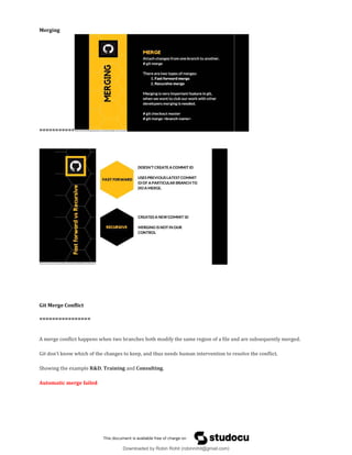 Merging
===========
Git Merge Conflict
================
A merge conflict happens when two branches both modify the same region of a file and are subsequently merged.
Git don’t know which of the changes to keep, and thus needs human intervention to resolve the conflict.
Showing the example R&D, Training and Consulting.
Automatic merge failed
Downloaded by Robin Rohit (robinrohit@gmail.com)
lOMoARcPSD|3465636
 