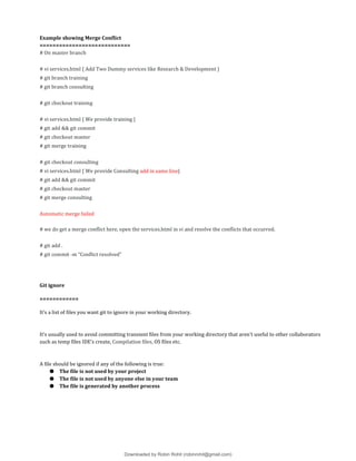Example showing Merge Conflict
============================
# On master branch
# vi services.html { Add Two Dummy services like Research & Development }
# git branch training
# git branch consulting
# git checkout training
# vi services.html { We provide training }
# git add && git commit
# git checkout master
# git merge training
# git checkout consulting
# vi services.html { We provide Consulting add in same line}
# git add && git commit
# git checkout master
# git merge consulting
Automatic merge failed
# we do get a merge conflict here, open the services.html in vi and resolve the conflicts that occurred.
# git add .
# git commit -m “Conflict resolved”
Git ignore
============
It’s a list of files you want git to ignore in your working directory.
It's usually used to avoid committing transient files from your working directory that aren't useful to other collaborators
such as temp files IDE’s create, Compilation files, OS files etc.
A file should be ignored if any of the following is true:
● The file is not used by your project
● The file is not used by anyone else in your team
● The file is generated by another process
Downloaded by Robin Rohit (robinrohit@gmail.com)
lOMoARcPSD|3465636
 