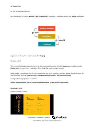 Git Architecture
Git uses three tree architecture.
Well interestingly Git has the Working Copy and Repository as well but it has added an extra tree Staging in between:
As you can see above, there is a new tree called Staging.
What this is for ?
This is one of the fundamental difference of Git that sets it apart from other VCS, this Staging tree (usually termed as
Staging area) is a place where you prepare all the things that you are going to commit.
In Git, you don't move things directly from your working copy to the repository, you have to stage them first, one of the
main benefits of this is, to break up your working changes into smaller, self-contained pieces.
To stage a file is to prepare it for a commit.
Staging allows you finer control over exactly how you want to approach version control.
Advantages Of Git
===================
Downloaded by Robin Rohit (robinrohit@gmail.com)
lOMoARcPSD|3465636
 