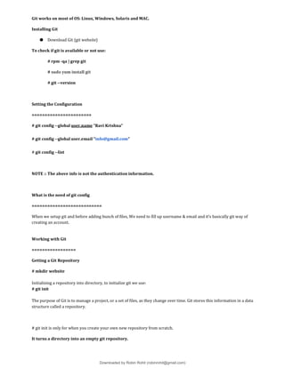 Git works on most of OS: Linux, Windows, Solaris and MAC.
Installing Git
● Download Git {git website}
To check if git is available or not use:
# rpm -qa | grep git
# sudo yum install git
# git --version
Setting the Configuration
=======================
# git config --global user.name “Ravi Krishna”
# git config --global user.email “info@gmail.com”
# git config --list
NOTE :: The above info is not the authentication information.
What is the need of git config
===========================
When we setup git and before adding bunch of files, We need to fill up username & email and it’s basically git way of
creating an account.
Working with Git
=================
Getting a Git Repository
# mkdir website
Initialising a repository into directory, to initialize git we use:
# git init
The purpose of Git is to manage a project, or a set of files, as they change over time. Git stores this information in a data
structure called a repository.
# git init is only for when you create your own new repository from scratch.
It turns a directory into an empty git repository.
Downloaded by Robin Rohit (robinrohit@gmail.com)
lOMoARcPSD|3465636
 