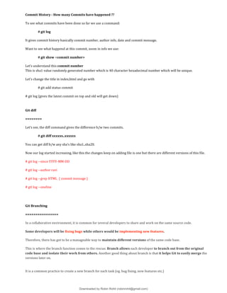 Commit History - How many Commits have happened ??
To see what commits have been done so far we use a command:
# git log
It gives commit history basically commit number, author info, date and commit message.
Want to see what happend at this commit, zoom in info we use:
# git show <commit number>
Let’s understand this commit number
This is sha1 value randomly generated number which is 40 character hexadecimal number which will be unique.
Let’s change the title in index.html and go with
# git add status commit
# git log {gives the latest commit on top and old will get down}
Git diff
========
Let’s see, the diff command gives the difference b/w two commits.
# git diff xxxxxx..xxxxxx
You can get diff b/w any sha’s like sha1..sha20.
Now our log started increasing, like this the changes keep on adding file is one but there are different versions of this file.
# git log --since YYYY-MM-DD
# git log --author ravi
# git log --grep HTML { commit message }
# git log --oneline
Git Branching
================
In a collaborative environment, it is common for several developers to share and work on the same source code.
Some developers will be fixing bugs while others would be implementing new features.
Therefore, there has got to be a manageable way to maintain different versions of the same code base.
This is where the branch function comes to the rescue. Branch allows each developer to branch out from the original
code base and isolate their work from others. Another good thing about branch is that it helps Git to easily merge the
versions later on.
It is a common practice to create a new branch for each task (eg. bug fixing, new features etc.)
Downloaded by Robin Rohit (robinrohit@gmail.com)
lOMoARcPSD|3465636
 