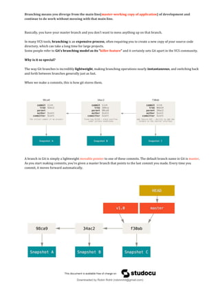 Branching means you diverge from the main line(master-working copy of application) of development and
continue to do work without messing with that main line.
Basically, you have your master branch and you don't want to mess anything up on that branch.
In many VCS tools, branching is an expensive process, often requiring you to create a new copy of your source code
directory, which can take a long time for large projects.
Some people refer to Git’s branching model as its “killer feature” and it certainly sets Git apart in the VCS community.
Why is it so special?
The way Git branches is incredibly lightweight, making branching operations nearly instantaneous, and switching back
and forth between branches generally just as fast.
When we make a commits, this is how git stores them.
A branch in Git is simply a lightweight movable pointer to one of these commits. The default branch name in Git is master.
As you start making commits, you’re given a master branch that points to the last commit you made. Every time you
commit, it moves forward automatically.
Downloaded by Robin Rohit (robinrohit@gmail.com)
lOMoARcPSD|3465636
 