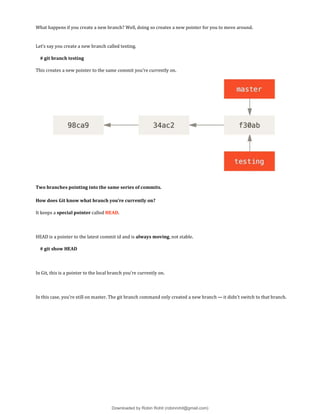 What happens if you create a new branch? Well, doing so creates a new pointer for you to move around.
Let’s say you create a new branch called testing.
# git branch testing
This creates a new pointer to the same commit you’re currently on.
Two branches pointing into the same series of commits.
How does Git know what branch you’re currently on?
It keeps a special pointer called HEAD.
HEAD is a pointer to the latest commit id and is always moving, not stable.
# git show HEAD
In Git, this is a pointer to the local branch you’re currently on.
In this case, you’re still on master. The git branch command only created a new branch — it didn’t switch to that branch.
Downloaded by Robin Rohit (robinrohit@gmail.com)
lOMoARcPSD|3465636
 