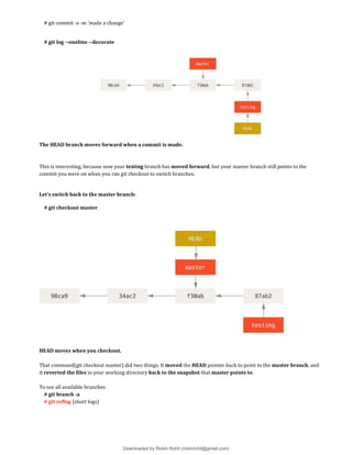 # git commit -a -m 'made a change'
# git log --oneline --decorate
The HEAD branch moves forward when a commit is made.
This is interesting, because now your testing branch has moved forward, but your master branch still points to the
commit you were on when you ran git checkout to switch branches.
Let’s switch back to the master branch:
# git checkout master
HEAD moves when you checkout.
That command(git checkout master) did two things. It moved the HEAD pointer back to point to the master branch, and
it reverted the files in your working directory back to the snapshot that master points to.
To see all available branches
# git branch -a
# git reflog {short logs}
Downloaded by Robin Rohit (robinrohit@gmail.com)
lOMoARcPSD|3465636
 