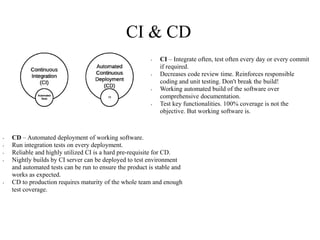 CI & CD
• CI – Integrate often, test often every day or every commit
if required.
• Decreases code review time. Reinforces responsible
coding and unit testing. Don't break the build!
• Working automated build of the software over
comprehensive documentation.
• Test key functionalities. 100% coverage is not the
objective. But working software is.
• CD – Automated deployment of working software.
• Run integration tests on every deployment.
• Reliable and highly utilized CI is a hard pre-requisite for CD.
• Nightly builds by CI server can be deployed to test environment
and automated tests can be run to ensure the product is stable and
works as expected.
• CD to production requires maturity of the whole team and enough
test coverage.
 