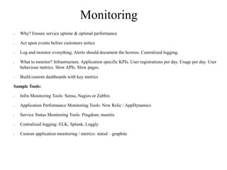 Monitoring
• Why? Ensure service uptime & optimal performance
• Act upon events before customers notice
• Log and monitor everything. Alerts should document the howtos. Centralized logging.
• What to monitor? Infrastructure. Application specific KPIs. User registrations per day. Usage per day. User
behaviour metrics. Slow APIs. Slow pages.
• Build custom dashboards with key metrics
Sample Tools:
• Infra Monitoring Tools: Sensu, Nagios or Zabbix
• Application Performance Monitoring Tools: New Relic / AppDynamics
• Service Status Monitoring Tools: Pingdom, monitis
• Centralized logging: ELK, Splunk, Loggly
• Custom application monitoring / metrics: statsd – graphite
 