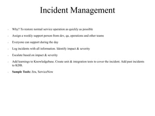 Incident Management
• Why? To restore normal service operation as quickly as possible
• Assign a weekly support person from dev, qa, operations and other teams
• Everyone can support during the day
• Log incidents with all information. Identify impact & severity
• Escalate based on impact & severity
• Add learnings to Knowledgebase. Create unit & integration tests to cover the incident. Add past incidents
to KDB.
• Sample Tools: Jira, ServiceNow
 