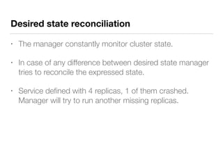 Desired state reconciliation
• The manager constantly monitor cluster state.
• In case of any difference between desired state manager
tries to reconcile the expressed state.
• Service deﬁned with 4 replicas, 1 of them crashed.
Manager will try to run another missing replicas.
 